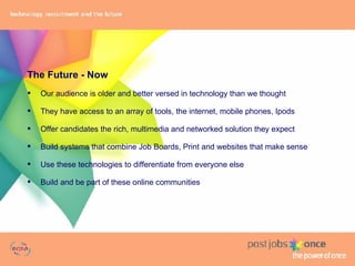The Future - Now Our audience is older and better versed in technology than we thought They have access to an array of tools, the internet, mobile phones, Ipods Offer candidates the rich, multimedia and networked solution they expect Build systems that combine Job Boards, Print and websites that make sense Use these technologies to differentiate from everyone else Build and be part of these online communities 