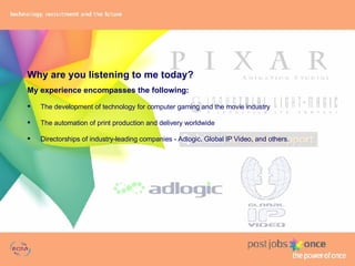 Why are you listening to me today? My experience encompasses the following: The development of technology for computer gaming and the movie industry The automation of print production and delivery worldwide Directorships of industry-leading companies - Adlogic, Global IP Video, and others. 
