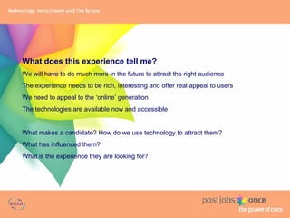 What does this experience tell me? We will have to do much more in the future to attract the right audience The experience needs to be rich, interesting and offer real appeal to users We need to appeal to the ‘online’ generation The technologies are available now and accessible What makes a candidate? How do we use technology to attract them? What has influenced them? What is the experience they are looking for? 