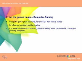 2. Let the games begin – Computer Gaming Computer gaming has been around for longer than people realise Its influence has been rapidly growing It is a major influence on most segments of society and a key influence on many of your key prospects 