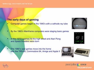 The early days of gaming Computer games began in the 1940’s with a cathode ray tube By the 1960’s Mainframe computers were staging basic games In the 1970’s games hit the high street and Atari Pong  and Space Invaders were born The 1980’s saw games move into the home  with the TRS-80, Commodore 64, Amiga and Apple II 