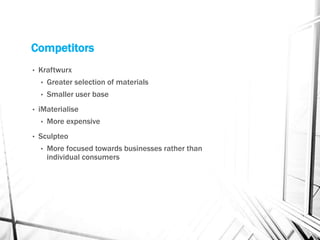 Competitors
• Kraftwurx
• Greater selection of materials
• Smaller user base
• iMaterialise
• More expensive
• Sculpteo
• More focused towards businesses rather than
individual consumers
 