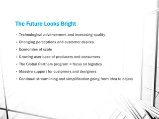 The Future Looks Bright
• Technological advancement and increasing quality
• Changing perceptions and customer desires.
• Economies of scale
• Growing user base of producers and consumers
• The Global Partners program = focus on logistics
• Massive support for customers and designers
• Continual streamlining and simplification going from idea to object
 