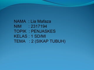 NAMA : Lia Mafaza
NIM : 2317194
TOPIK : PENJASKES
KELAS : 1 SD/MI
TEMA : 2 (SIKAP TUBUH)
 