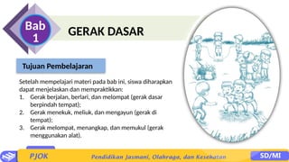 GERAK DASAR
Bab
1
Setelah mempelajari materi pada bab ini, siswa diharapkan
dapat menjelaskan dan mempraktikkan:
1. Gerak berjalan, berlari, dan melompat (gerak dasar
berpindah tempat);
2. Gerak menekuk, meliuk, dan mengayun (gerak di
tempat);
3. Gerak melompat, menangkap, dan memukul (gerak
menggunakan alat).
Tujuan Pembelajaran
 
