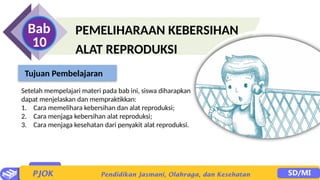PEMELIHARAAN KEBERSIHAN
ALAT REPRODUKSI
Bab
10
Setelah mempelajari materi pada bab ini, siswa diharapkan
dapat menjelaskan dan mempraktikkan:
1. Cara memelihara kebersihan dan alat reproduksi;
2. Cara menjaga kebersihan alat reproduksi;
3. Cara menjaga kesehatan dari penyakit alat reproduksi.
Tujuan Pembelajaran
 