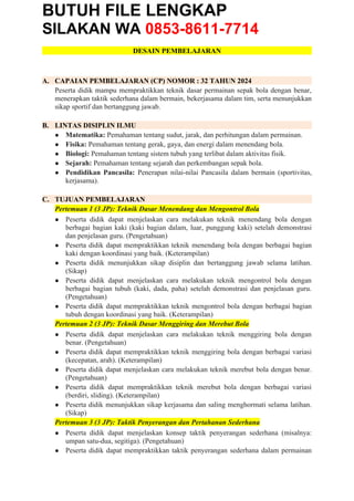 BUTUH FILE LENGKAP
SILAKAN WA 0853-8611-7714
DESAIN PEMBELAJARAN
A. CAPAIAN PEMBELAJARAN (CP) NOMOR : 32 TAHUN 2024
Peserta didik mampu mempraktikkan teknik dasar permainan sepak bola dengan benar,
menerapkan taktik sederhana dalam bermain, bekerjasama dalam tim, serta menunjukkan
sikap sportif dan bertanggung jawab.
B. LINTAS DISIPLIN ILMU
● Matematika: Pemahaman tentang sudut, jarak, dan perhitungan dalam permainan.
● Fisika: Pemahaman tentang gerak, gaya, dan energi dalam menendang bola.
● Biologi: Pemahaman tentang sistem tubuh yang terlibat dalam aktivitas fisik.
● Sejarah: Pemahaman tentang sejarah dan perkembangan sepak bola.
● Pendidikan Pancasila: Penerapan nilai-nilai Pancasila dalam bermain (sportivitas,
kerjasama).
C. TUJUAN PEMBELAJARAN
Pertemuan 1 (3 JP): Teknik Dasar Menendang dan Mengontrol Bola
● Peserta didik dapat menjelaskan cara melakukan teknik menendang bola dengan
berbagai bagian kaki (kaki bagian dalam, luar, punggung kaki) setelah demonstrasi
dan penjelasan guru. (Pengetahuan)
● Peserta didik dapat mempraktikkan teknik menendang bola dengan berbagai bagian
kaki dengan koordinasi yang baik. (Keterampilan)
● Peserta didik menunjukkan sikap disiplin dan bertanggung jawab selama latihan.
(Sikap)
● Peserta didik dapat menjelaskan cara melakukan teknik mengontrol bola dengan
berbagai bagian tubuh (kaki, dada, paha) setelah demonstrasi dan penjelasan guru.
(Pengetahuan)
● Peserta didik dapat mempraktikkan teknik mengontrol bola dengan berbagai bagian
tubuh dengan koordinasi yang baik. (Keterampilan)
Pertemuan 2 (3 JP): Teknik Dasar Menggiring dan Merebut Bola
● Peserta didik dapat menjelaskan cara melakukan teknik menggiring bola dengan
benar. (Pengetahuan)
● Peserta didik dapat mempraktikkan teknik menggiring bola dengan berbagai variasi
(kecepatan, arah). (Keterampilan)
● Peserta didik dapat menjelaskan cara melakukan teknik merebut bola dengan benar.
(Pengetahuan)
● Peserta didik dapat mempraktikkan teknik merebut bola dengan berbagai variasi
(berdiri, sliding). (Keterampilan)
● Peserta didik menunjukkan sikap kerjasama dan saling menghormati selama latihan.
(Sikap)
Pertemuan 3 (3 JP): Taktik Penyerangan dan Pertahanan Sederhana
● Peserta didik dapat menjelaskan konsep taktik penyerangan sederhana (misalnya:
umpan satu-dua, segitiga). (Pengetahuan)
● Peserta didik dapat mempraktikkan taktik penyerangan sederhana dalam permainan
 