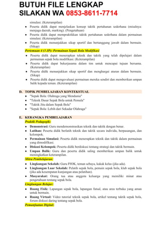 BUTUH FILE LENGKAP
SILAKAN WA 0853-8611-7714
simulasi. (Keterampilan)
● Peserta didik dapat menjelaskan konsep taktik pertahanan sederhana (misalnya:
menjaga daerah, marking). (Pengetahuan)
● Peserta didik dapat mempraktikkan taktik pertahanan sederhana dalam permainan
simulasi. (Keterampilan)
● Peserta didik menunjukkan sikap sportif dan bertanggung jawab dalam bermain.
(Sikap)
Pertemuan 4 (3 JP): Permainan Sepak Bola Modifikasi
● Peserta didik dapat menerapkan teknik dan taktik yang telah dipelajari dalam
permainan sepak bola modifikasi. (Keterampilan)
● Peserta didik dapat bekerjasama dalam tim untuk mencapai tujuan bersama.
(Keterampilan)
● Peserta didik menunjukkan sikap sportif dan menghargai aturan dalam bermain.
(Sikap)
● Peserta didik dapat mengevaluasi permainan mereka sendiri dan memberikan umpan
balik kepada teman. (Keterampilan)
D. TOPIK PEMBELAJARAN KONTEKSTUAL
● "Sepak Bola: Olahraga yang Mendunia"
● "Teknik Dasar Sepak Bola untuk Pemula"
● "Taktik Jitu dalam Sepak Bola"
● "Sepak Bola: Lebih dari Sekadar Olahraga"
E. KERANGKA PEMBELAJARAN
Praktik Pedagogik:
● Demonstrasi: Guru mendemonstrasikan teknik dan taktik dengan benar.
● Latihan: Peserta didik berlatih teknik dan taktik secara individu, berpasangan, dan
kelompok.
● Permainan Simulasi: Peserta didik menerapkan teknik dan taktik dalam permainan
yang dimodifikasi.
● Diskusi Kelompok: Peserta didik berdiskusi tentang strategi dan taktik bermain.
● Umpan Balik: Guru dan peserta didik saling memberikan umpan balik untuk
meningkatkan keterampilan.
Mitra Pembelajaran:
● Lingkungan Sekolah: Guru PJOK, teman sebaya, kakak kelas (jika ada).
● Lingkungan Luar Sekolah: Pelatih sepak bola, pemain sepak bola, klub sepak bola
(jika ada kesempatan kunjungan atau pelatihan).
● Masyarakat: Orang tua atau anggota keluarga yang memiliki minat atau
pengetahuan tentang sepak bola.
Lingkungan Belajar:
● Ruang Fisik: Lapangan sepak bola, lapangan futsal, atau area terbuka yang aman
untuk bermain.
● Ruang Virtual: Video tutorial teknik sepak bola, artikel tentang taktik sepak bola,
forum diskusi daring tentang sepak bola.
Pemanfaatan Digital:
 
