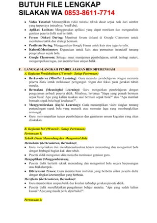 BUTUH FILE LENGKAP
SILAKAN WA 0853-8611-7714
● Video Tutorial: Menampilkan video tutorial teknik dasar sepak bola dari sumber
yang terpercaya (misalnya: YouTube).
● Aplikasi Latihan: Menggunakan aplikasi yang dapat merekam dan menganalisis
gerakan peserta didik saat berlatih.
● Forum Diskusi Daring: Membuat forum diskusi di Google Classroom untuk
membahas taktik dan strategi bermain.
● Penilaian Daring: Menggunakan Google Forms untuk kuis atau tugas tertulis.
● Kahoot!/Mentimeter: Digunakan untuk kuis atau permainan interaktif tentang
pengetahuan sepak bola.
● Google Classroom: Sebagai pusat manajemen pembelajaran, untuk berbagi materi,
mengumpulkan tugas, dan memberikan umpan balik.
F. LANGKAH-LANGKAH PEMBELAJARAN BERDIFERENSIASI
A. Kegiatan Pendahuluan (15 menit - Setiap Pertemuan)
● Berkesadaran (Mindful Learning): Guru memulai pembelajaran dengan meminta
peserta didik untuk melakukan peregangan ringan dan fokus pada gerakan tubuh
mereka.
● Bermakna (Meaningful Learning): Guru mengaitkan pembelajaran dengan
pengalaman pribadi peserta didik. Misalnya, bertanya "Siapa yang pernah bermain
sepak bola? Apa yang kalian rasakan saat bermain sepak bola?" atau "Apa manfaat
bermain sepak bola bagi kesehatan?".
● Menggembirakan (Joyful Learning): Guru menampilkan video singkat tentang
pertandingan sepak bola yang menarik atau memutar lagu yang membangkitkan
semangat.
● Guru menyampaikan tujuan pembelajaran dan gambaran umum kegiatan yang akan
dilakukan.
B. Kegiatan Inti (90 menit - Setiap Pertemuan)
Pertemuan 1:
Teknik Dasar Menendang dan Mengontrol Bola
Memahami (Berkesadaran, Bermakna):
● Guru menjelaskan dan mendemonstrasikan teknik menendang dan mengontrol bola
dengan berbagai bagian kaki dan tubuh.
● Peserta didik mengamati dan mencoba menirukan gerakan guru.
Mengaplikasi (Menggembirakan):
● Peserta didik berlatih teknik menendang dan mengontrol bola secara berpasangan
atau berkelompok.
● Diferensiasi Proses: Guru memberikan instruksi yang berbeda untuk peserta didik
dengan tingkat keterampilan yang berbeda.
Merefleksi (Berkesadaran, Bermakna):
● Guru memberikan umpan balik dan koreksi terhadap gerakan peserta didik.
● Peserta didik merefleksikan pengalaman belajar mereka. "Apa yang sudah kalian
kuasai? Apa yang masih perlu diperbaiki?".
Pertemuan 2:
 