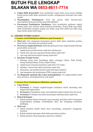 BUTUH FILE LENGKAP
SILAKAN WA 0853-8611-7714
● Umpan Balik Konstruktif: Guru memberikan umpan balik secara umum terhadap
kinerja peserta didik dalam pertemuan tersebut, mengapresiasi partisipasi dan usaha
mereka.
● Menyimpulkan Pembelajaran: Guru dan peserta didik bersama-sama
menyimpulkan poin-poin penting yang telah dipelajari.
● Perencanaan Pembelajaran Selanjutnya: Guru memberikan gambaran singkat
tentang materi atau aktivitas untuk pertemuan berikutnya. Peserta didik juga diajak
untuk memberikan masukan tentang cara belajar yang lebih efektif atau topik yang
ingin mereka dalami lebih lanjut.
G. ASESMEN PEMBELAJARAN
1. Asesmen Awal Pembelajaran (Dilakukan pada Pertemuan 1)
● Observasi: Guru mengamati kemampuan peserta didik dalam melakukan gerakan
dasar (berlari, melompat) dan koordinasi gerak.
● Wawancara (singkat/informal): Beberapa pertanyaan lisan singkat kepada beberapa
peserta didik secara acak:
1. Apakah kamu pernah bermain sepak bola sebelumnya?
2. Teknik dasar apa saja yang kamu ketahui dalam sepak bola?
3. Apa yang ingin kamu pelajari tentang sepak bola?
● Kuesioner (Google Forms):
1. Seberapa sering kamu berolahraga dalam seminggu? (Skala: Tidak Pernah,
Jarang, Kadang-kadang, Sering, Sangat Sering)
2. Apakah kamu menyukai permainan sepak bola? (Ya/Tidak)
3. Sebutkan 3 aturan dasar dalam permainan sepak bola.
4. Menurutmu, apa manfaat bermain sepak bola bagi kesehatan?
5. Apa harapanmu dari pembelajaran PJOK tentang sepak bola?
● Tes Diagnostik (opsional, jika waktu memungkinkan): Tes singkat praktik teknik
dasar (misalnya: menendang bola ke arah target).
2. Asesmen Proses Pembelajaran (Dilakukan sepanjang unit)
● Tugas Harian:
1. Pertemuan 1: Tuliskan langkah-langkah melakukan teknik menendang bola
dengan kaki bagian dalam.
2. Pertemuan 2: Gambarkan situasi saat melakukan teknik merebut bola dari lawan.
3. Pertemuan 3: Jelaskan satu taktik penyerangan sederhana dalam sepak bola.
● Diskusi Kelompok:
 Rubrik penilaian diskusi kelompok yang mencakup: partisipasi aktif, kemampuan
mengemukakan pendapat, mendengarkan aktif, dan menghargai perbedaan
pandangan.
● Observasi:
 Rubrik penilaian praktik teknik dasar (menendang, mengontrol, menggiring,
merebut).
 Rubrik penilaian penerapan taktik dalam permainan simulasi.
 Rubrik penilaian sikap (kerjasama, sportivitas, disiplin).
 