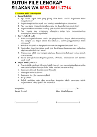 BUTUH FILE LENGKAP
SILAKAN WA 0853-8611-7714
3. Asesmen Akhir Pembelajaran
● Jurnal Reflektif:
1. Apa teknik sepak bola yang paling sulit kamu kuasai? Bagaimana kamu
mengatasinya?
2. Bagaimana permainan sepak bola meningkatkan kebugaran jasmanimu?
3. Apa yang kamu pelajari tentang kerjasama tim dalam bermain sepak bola?
4. Bagaimana kamu menerapkan sikap sportif dalam bermain sepak bola?
5. Apa rencana atau kegiatanmu selanjutnya untuk terus mengembangkan
keterampilan bermain sepak bola?
● Tes Tertulis (5 soal):
1. Jelaskan dengan bahasamu sendiri apa yang dimaksud dengan teknik menendang
bola dengan kaki bagian dalam dan sebutkan 2 contoh penggunaannya dalam
permainan!
2. Sebutkan dan jelaskan 3 (tiga) teknik dasar dalam permainan sepak bola!
3. Gambarkan situasi permainan sepak bola dan jelaskan bagaimana cara melakukan
teknik merebut bola dari lawan!
4. Jelaskan satu taktik penyerangan sederhana dalam sepak bola dan berikan contoh
penerapannya!
5. Selain meningkatkan kebugaran jasmani, sebutkan 3 manfaat lain dari bermain
sepak bola!
● Tugas Akhir (Proyek):
 Peserta didik membuat video singkat (2-3 menit) yang menunjukkan keterampilan
mereka dalam bermain sepak bola. Video tersebut harus mencakup:
1. Demonstrasi teknik dasar (minimal 3 teknik)
2. Penerapan taktik sederhana
3. Kerjasama tim (jika memungkinkan)
4. Sikap sportif
 Rubrik penilaian video akan mencakup: ketepatan teknik, penerapan taktik,
kerjasama tim, sikap sportif, dan kreativitas.
Mengetahui,
Kepala Sekolah
( ........................................... )
......................, ..............., 20 .....
Guru Mata Pelajaran
( ........................................... )
 