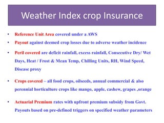 Weather Index crop Insurance
•

Reference Unit Area covered under a AWS

•

Payout against deemed crop losses due to adverse weather incidence

•

Peril covered are deficit rainfall, excess rainfall, Consecutive Dry/ Wet
Days, Heat / Frost & Mean Temp, Chilling Units, RH, Wind Speed,
Disease proxy

•

Crops covered – all food crops, oilseeds, annual commercial & also
perennial horticulture crops like mango, apple, cashew, grapes ,orange

•

Actuarial Premium rates with upfront premium subsidy from Govt.

Payouts based on pre-defined triggers on specified weather parameters

 