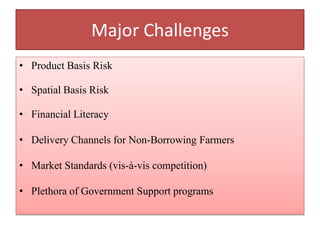 Major Challenges
• Product Basis Risk
• Spatial Basis Risk
• Financial Literacy
• Delivery Channels for Non-Borrowing Farmers
• Market Standards (vis-à-vis competition)
• Plethora of Government Support programs

 