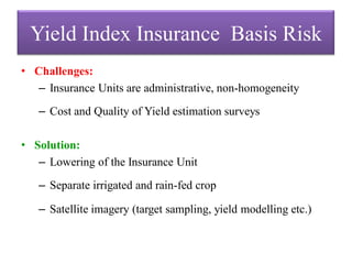 Yield Index Insurance Basis Risk
• Challenges:
– Insurance Units are administrative, non-homogeneity
– Cost and Quality of Yield estimation surveys
• Solution:
– Lowering of the Insurance Unit
– Separate irrigated and rain-fed crop

– Satellite imagery (target sampling, yield modelling etc.)

 