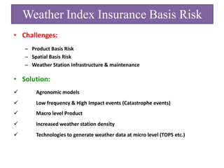 Weather Index Insurance Basis Risk
• Challenges:
– Product Basis Risk
– Spatial Basis Risk
– Weather Station Infrastructure & maintenance

• Solution:


Agronomic models



Low frequency & High Impact events (Catastrophe events)



Macro level Product



Increased weather station density



Technologies to generate weather data at micro level (TOPS etc.)

 