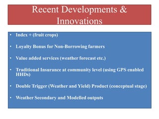 Recent Developments &
Innovations
• Index + (fruit crops)
• Loyalty Bonus for Non-Borrowing farmers
• Value added services (weather forecast etc.)
• Traditional Insurance at community level (using GPS enabled
HHDs)

• Double Trigger (Weather and Yield) Product (conceptual stage)
• Weather Secondary and Modelled outputs

 
