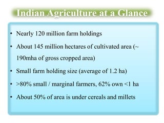 Indian Agriculture at a Glance
• Nearly 120 million farm holdings
• About 145 million hectares of cultivated area (~
190mha of gross cropped area)
• Small farm holding size (average of 1.2 ha)
• >80% small / marginal farmers, 62% own <1 ha
• About 50% of area is under cereals and millets

 