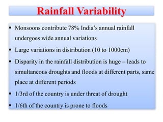 Rainfall Variability
 Monsoons contribute 78% India’s annual rainfall
undergoes wide annual variations
 Large variations in distribution (10 to 1000cm)
 Disparity in the rainfall distribution is huge – leads to
simultaneous droughts and floods at different parts, same
place at different periods

 1/3rd of the country is under threat of drought
 1/6th of the country is prone to floods

 