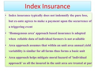 Index Insurance
• Index insurance typically does not indemnify the pure loss,
but ex-ante agrees to make a payment upon the occurrence of

a triggering event
• ‘Homogenous area' approach based insurance is adopted
when reliable data of individual farmers is not available
• Area approach assumes that within an unit area annual yield
variability is similar for all farms thus forms a basic unit
• Area approach helps mitigate moral hazard of 'individual

approach' as all the insured in the unit area are treated at par

 