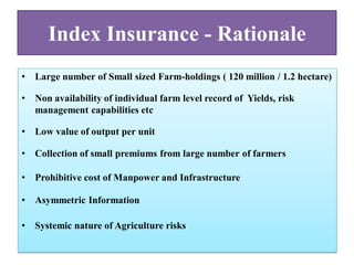 Index Insurance - Rationale
•

Large number of Small sized Farm-holdings ( 120 million / 1.2 hectare)

•

Non availability of individual farm level record of Yields, risk
management capabilities etc

•

Low value of output per unit

•

Collection of small premiums from large number of farmers

•

Prohibitive cost of Manpower and Infrastructure

•

Asymmetric Information

•

Systemic nature of Agriculture risks

 