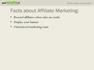 Facts about Affiliate Marketing:
• Reward affiliates when sales are made
• Display your banner
• Outsourced marketing team
 