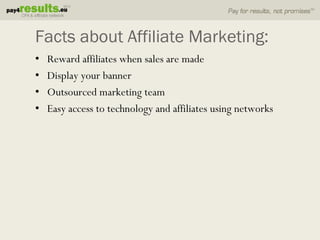 Facts about Affiliate Marketing:
•   Reward affiliates when sales are made
•   Display your banner
•   Outsourced marketing team
•   Easy access to technology and affiliates using networks
 