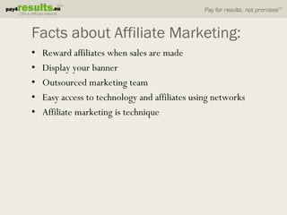 Facts about Affiliate Marketing:
•   Reward affiliates when sales are made
•   Display your banner
•   Outsourced marketing team
•   Easy access to technology and affiliates using networks
•   Affiliate marketing is technique
 