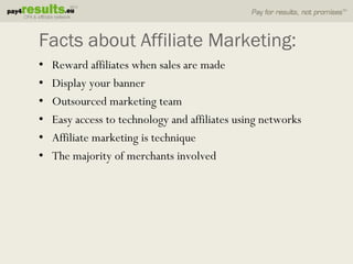 Facts about Affiliate Marketing:
•   Reward affiliates when sales are made
•   Display your banner
•   Outsourced marketing team
•   Easy access to technology and affiliates using networks
•   Affiliate marketing is technique
•   The majority of merchants involved
 