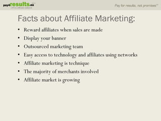 Facts about Affiliate Marketing:
•   Reward affiliates when sales are made
•   Display your banner
•   Outsourced marketing team
•   Easy access to technology and affiliates using networks
•   Affiliate marketing is technique
•   The majority of merchants involved
•   Affiliate market is growing
 