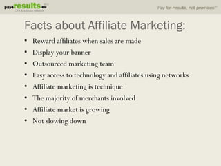 Facts about Affiliate Marketing:
•   Reward affiliates when sales are made
•   Display your banner
•   Outsourced marketing team
•   Easy access to technology and affiliates using networks
•   Affiliate marketing is technique
•   The majority of merchants involved
•   Affiliate market is growing
•   Not slowing down
 