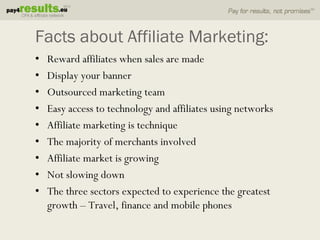Facts about Affiliate Marketing:
•   Reward affiliates when sales are made
•   Display your banner
•   Outsourced marketing team
•   Easy access to technology and affiliates using networks
•   Affiliate marketing is technique
•   The majority of merchants involved
•   Affiliate market is growing
•   Not slowing down
•   The three sectors expected to experience the greatest
    growth – Travel, finance and mobile phones
 
