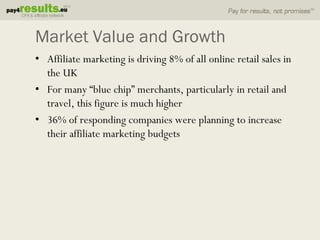 Market Value and Growth
• Affiliate marketing is driving 8% of all online retail sales in
  the UK
• For many “blue chip” merchants, particularly in retail and
  travel, this figure is much higher
• 36% of responding companies were planning to increase
  their affiliate marketing budgets
 