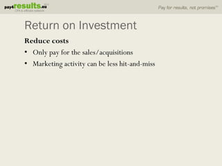 Return on Investment
Reduce costs
• Only pay for the sales/acquisitions
• Marketing activity can be less hit-and-miss
 