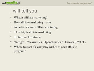 I will tell you
•   What is affiliate marketing?
•   How affiliate marketing works
•   Some facts about affiliate marketing
•    How big is affiliate marketing
•    Return on Investment
•   Strengths, Weaknesses, Opportunities & Threats (SWOT)
•   Where to start if a company wishes to open affiliate
    program?
 