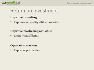 Return on Investment
Improve branding
• Exposure on quality affiliate websites

Improve marketing activities
• Learn from affiliates

Open new markets
• Export opportunities
 