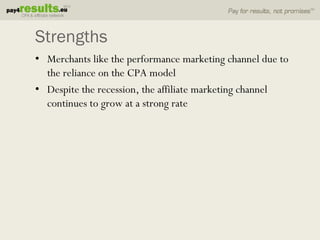 Strengths
• Merchants like the performance marketing channel due to
  the reliance on the CPA model
• Despite the recession, the affiliate marketing channel
  continues to grow at a strong rate
 