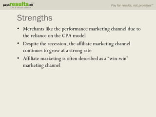 Strengths
• Merchants like the performance marketing channel due to
  the reliance on the CPA model
• Despite the recession, the affiliate marketing channel
  continues to grow at a strong rate
• Affiliate marketing is often described as a “win-win”
  marketing channel
 
