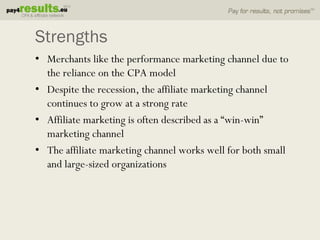 Strengths
• Merchants like the performance marketing channel due to
  the reliance on the CPA model
• Despite the recession, the affiliate marketing channel
  continues to grow at a strong rate
• Affiliate marketing is often described as a “win-win”
  marketing channel
• The affiliate marketing channel works well for both small
  and large-sized organizations
 