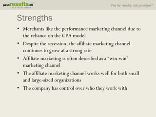 Strengths
• Merchants like the performance marketing channel due to
  the reliance on the CPA model
• Despite the recession, the affiliate marketing channel
  continues to grow at a strong rate
• Affiliate marketing is often described as a “win-win”
  marketing channel
• The affiliate marketing channel works well for both small
  and large-sized organizations
• The company has control over who they work with
 