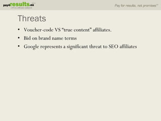 Threats
• Voucher-code VS “true content” affiliates.
• Bid on brand name terms
• Google represents a significant threat to SEO affiliates
 