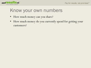 Know your own numbers
• How much money can you share?
• How much money do you currently spend for getting your
  customers?
 