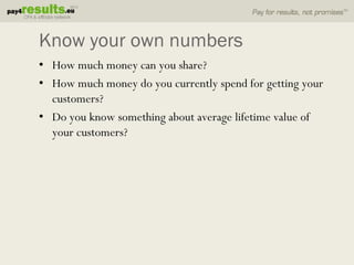 Know your own numbers
• How much money can you share?
• How much money do you currently spend for getting your
  customers?
• Do you know something about average lifetime value of
  your customers?
 