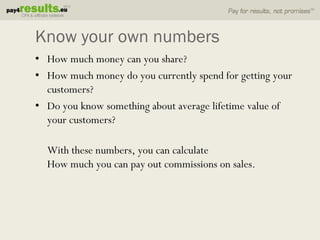 Know your own numbers
• How much money can you share?
• How much money do you currently spend for getting your
  customers?
• Do you know something about average lifetime value of
  your customers?

  With these numbers, you can calculate
  How much you can pay out commissions on sales.
 