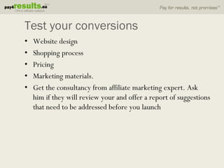 Test your conversions
•   Website design
•   Shopping process
•   Pricing
•   Marketing materials.
•   Get the consultancy from affiliate marketing expert. Ask
    him if they will review your and offer a report of suggestions
    that need to be addressed before you launch
 