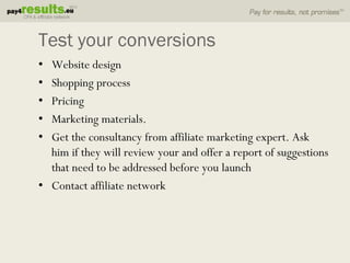Test your conversions
• Website design
• Shopping process
• Pricing
• Marketing materials.
• Get the consultancy from affiliate marketing expert. Ask
  him if they will review your and offer a report of suggestions
  that need to be addressed before you launch
• Contact affiliate network
 