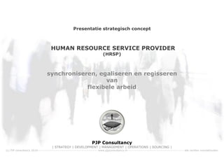 Presentatie strategisch concept



                                     HUMAN RESOURCE SERVICE PROVIDER
                                                                               (HRSP)



                                 synchroniseren, egaliseren en regisseren
                                                   van
                                             flexibele arbeid




                                                                      PJP Consultancy
                                      | STRATEGY | DEVELOPMENT | MANAGEMENT | OPERATIONS | SOURCING |
(c) PJP consultancy 2010----------------------------------------------------- www.pjpconsultancy.nl-------------------------------------------------- alle rechten voorbehouden
 