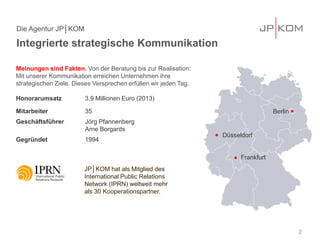 Integrierte strategische Kommunikation 
Die Agentur JP│KOM 
2 
Meinungen sind Fakten. Von der Beratung bis zur Realisation: Mit unserer Kommunikation erreichen Unternehmen ihre strategischen Ziele. Dieses Versprechen erfüllen wir jeden Tag. Honorarumsatz 3,9 Millionen Euro (2013) 
Mitarbeiter 35 
Geschäftsführer Jörg Pfannenberg Arne Borgards 
Gegründet 1994 
Düsseldorf 
Frankfurt 
Berlin 
JP│KOM hat als Mitglied des International Public Relations Network (IPRN) weltweit mehr als 30 Kooperationspartner.  