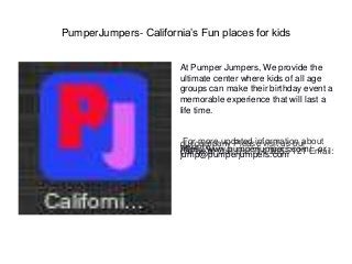 PumperJumpers- California’s Fun places for kids
At Pumper Jumpers, We provide the
ultimate center where kids of all age
groups can make their birthday event a
memorable experience that will last a
life time.
For more updated information aboutour company Please visit us ourwebsite :https://www.pumperjumpers.com/ orcall us at-Call Us: 714-265-7121 Email:jump@pumperjumpers.com
 