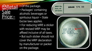 😍Retail
Sale
Price:-
• Of the package.
• Packages’ containing
alcoholic beverages or
spirituous liquor – State
Excise laws applies.
• For reducing MRP, a sticker
with revised MRP may be
affixed inclusive of all taxes.
• But such sticker should not
cover the MRP declaration
by manufacturer or packer
on the package.
 