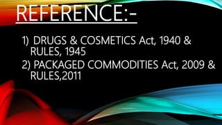 REFERENCE:-
1) DRUGS & COSMETICS Act, 1940 &
RULES, 1945
2) PACKAGED COMMODITIES Act, 2009 &
RULES,2011
 